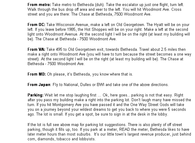 Text Box: From metro: Take metro to Bethesda (duh). Take the escalator up just one flight, turn left. Walk through the bus drop off area and veer to the left. You will hit Woodmont Ave. Cross street and you are there: The Chase at Bethesda, 7500 Woodmont Ave.
From DC: Take Wisconsin Avenue, make a left on Old Georgetown. The Hyatt will be on your left. If you leave before 1985, the Hot Shoppes will be on your right. Make a left at the second light onto Woodmont Avenue. At the second light I will be on the right (at least my building will be). The Chase at Bethesda - 7500 Woodmont Ave.
From VA: Take 495 to Old Georgetown exit, towards Bethesda. Travel about 2.5 miles then make a right onto Woodmont Ave (you will have to turn because the street becomes a one way street). At the second light I will be on the right (at least my building will be). The Chase at Bethesda - 7500 Woodmont Ave.
From MD: Oh please, its Bethesda, you know where that is.
From Japan: Fly to National, Dulles or BWI and take one of the above directions.
Parking: Wait let me stop laughing first  Ok, here goesparking is not that easy. Right after you pass my building make a right into the parking lot. Dont laugh many have missed the turn. If you hit Montgomery Ave you have passed it and the One Way Street Gods will take you on a journey beyond your wildest dreams to get you back to where you were 5 seconds ago. The lot is small. If you get a spot, be sure to sign in at the desk in the lobby. 
If the lot is full see above map for parking lot suggestions. There is also plenty of off street parking, though it fills up, too. If you park at a meter, READ the meter, Bethesda likes to have later meter hours than most suburbs.  Its our little towns largest revenue producer, just behind corn, diamonds, tobacco and lobbyists. 
suburbs.  Its our little towns largest revenue producer, just behind corn, diamonds, tobacco and lobbyists. 
 
suburbs.  Its our little towns largest revenue producer, just behind corn, diamonds, tobacco and lobbyists. 
 
 
 
 
 
 
 
 
urbs. Its our little towns largest revenue producer, just behind corn, diamonds, tobacco and lobbyists.
